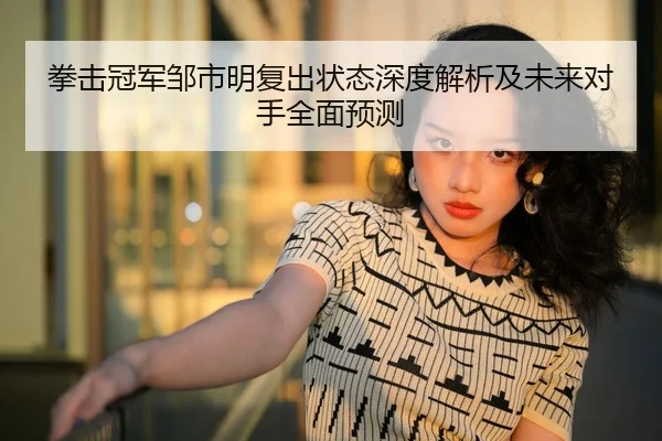 拳击冠军邹市明复出状态深度解析及未来对手全面预测